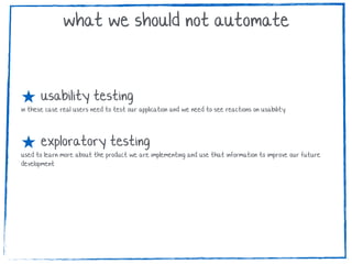 ★ usability testing
in these case real users need to test our application and we need to see reactions on usability
★ exploratory testing
used to learn more about the product we are implementing and use that information to improve our future
development
what we should not automate
 