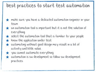★ make sure you have a dedicated automation engineer in your
team
★ an automation tool is important but it is not the solution of
everything
★ select the automation tool that is familiar to your people
★ know the application under test
★ automating without good design may result in a lot of
activity and little value
★ you cannot automate everything
★ automation is sw development so follow sw development
practices
best practices to start test automation
 