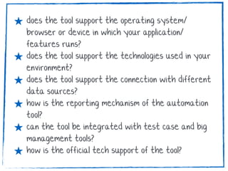 ★ does the tool support the operating system/
browser or device in which your application/
features runs?
★ does the tool support the technologies used in your
environment?
★ does the tool support the connection with different
data sources?
★ how is the reporting mechanism of the automation
tool?
★ can the tool be integrated with test case and big
management tools?
★ how is the official tech support of the tool?
 