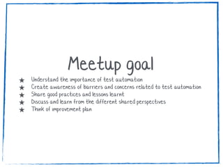 Meetup goal★ Understand the importance of test automation
★ Create awareness of barriers and concerns related to test automation
★ Share good practices and lessons learnt
★ Discuss and learn from the different shared perspectives
★ Think of improvement plan
 
