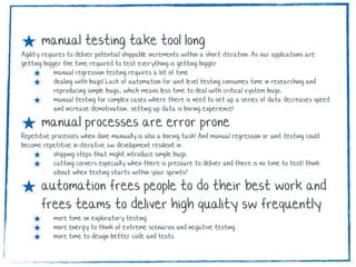 ★ manual testing take tool long
Agility requires to deliver potential shippable increments within a short iteration. As our applications are
getting bigger the time required to test everything is getting bigger
★ manual regression testing requires a lot of time
★ dealing with bugs! Lack of automation for unit level testing consumes time in researching and
reproducing simple bugs., which means less time to deal with critical system bugs.
★ manual testing for complex cases where there is need to set up a series of data decreases speed
and increase demotivation.. setting up data is boring experience!
★ manual processes are error prone
Repetitive processes when done manually is also a boring task! And manual regression or unit testing could
become repetitive in iterative sw development resilient in
★ skipping steps that might introduce simple bugs
★ cutting corners especially when there is pressure to deliver and there is no time to test! think
about when testing starts within your sprints?
★ automation frees people to do their best work and
frees teams to deliver high quality sw frequently
★ more time on exploratory testing
★ more energy to think of extreme scenarios and negative testing
★ more time to design better code and tests
 