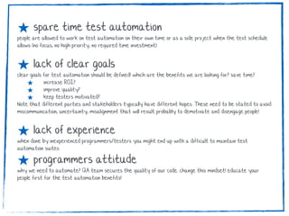 ★ spare time test automation
people are allowed to work on test automation on their own time or as a side project when the test schedule
allows (no focus, no high priority, no required time investment)
★ lack of clear goals
clear goals for test automation should be defined! which are the benefits we are looking for? save time?
★ increase ROI?
★ improve quality?
★ keep testers motivated?
Note that different parties and stakeholders typically have different hopes. These need to be stated to avoid
miscommunication, uncertainty, misalignment that will result probably to demotivate and disengage people!
★ lack of experience
when done by inexperienced programmers/testers you might end up with a difficult to maintain test
automation suites
★ programmers attitude
why we need to automate? QA team secures the quality of our code. change this mindset! educate your
people first for the test automation benefits!
 
