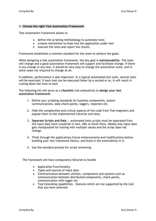 Compiled By Arul Selvan P.
Compiled By Arul Selvan P.
4. Choose the right Test Automation Framework
Test Automation framework allows to
 define the scripting methodology to automate tests
 creates mechanism to hook into the application under test
 execute the tests and report the results.
Framework establishes a common standard for the team to achieve the goals.
While designing a test automation framework, the key goal is maintainability. The tests
will change and a good automation framework will support and facilitate change. If there
is any change in any test, it should be very easy to change the automation suite, and in
some cases not required to change at all.
In addition, performance is also important. In a typical automated test suite, several tests
will be executed. If each test can be executed faster by a second or so, it will result in
cutting down the time to test!
The following list will serve as a checklist (not exhaustive) to design your test
automation framework:
1. Define your scripting standards for business components, system
communications, data check points, loggers, reporters etc.
2. Hide the complexities and critical aspects of the code from Test engineers and
expose them to the implemented Libraries and tests.
3. Separate Scripts and Data :– automated tests scripts must be separated from
the input data store (could be in text, XML or Excel files). Ideally only input data
gets manipulated for testing with multiple values and the script does not
change.
4. Think through the applications future enhancements and modifications before
building your test framework library, and build in the extensibility in it.
5. Use the standard process for script versioning.
The framework will have components/libraries to handle
 Application Functionality
 Types and sources of Input data
 Communication between utilities, components and systems such as
communication between distributed components, check points,
communication with logger etc
 Tool Extending capabilities – features which are not supported by the tool
that you have selected.
 