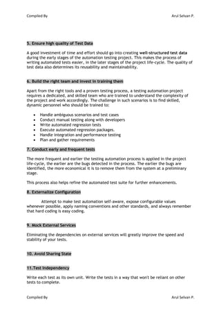 Compiled By Arul Selvan P.
Compiled By Arul Selvan P.
5. Ensure high quality of Test Data
A good investment of time and effort should go into creating well-structured test data
during the early stages of the automation testing project. This makes the process of
writing automated tests easier, in the later stages of the project life-cycle. The quality of
test data also determines its reusability and maintainability.
6. Build the right team and invest in training them
Apart from the right tools and a proven testing process, a testing automation project
requires a dedicated, and skilled team who are trained to understand the complexity of
the project and work accordingly. The challenge in such scenarios is to find skilled,
dynamic personnel who should be trained to:
 Handle ambiguous scenarios and test cases
 Conduct manual testing along with developers
 Write automated regression tests
 Execute automated regression packages.
 Handle integration and performance testing
 Plan and gather requirements
7. Conduct early and frequent tests
The more frequent and earlier the testing automation process is applied in the project
life-cycle, the earlier are the bugs detected in the process. The earlier the bugs are
identified, the more economical it is to remove them from the system at a preliminary
stage.
This process also helps refine the automated test suite for further enhancements.
8. Externalize Configuration
Attempt to make test automation self-aware, expose configurable values
whenever possible, apply naming conventions and other standards, and always remember
that hard coding is easy coding.
9. Mock External Services
Eliminating the dependencies on external services will greatly improve the speed and
stability of your tests.
10. Avoid Sharing State
11.Test Independency
Write each test as its own unit. Write the tests in a way that won't be reliant on other
tests to complete.
 