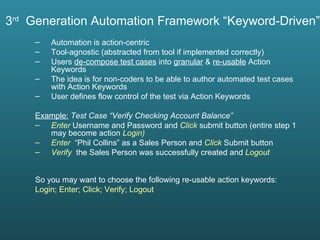 3 rd   Generation Automation Framework “Keyword-Driven” Automation is action-centric Tool-agnostic (abstracted from tool if implemented correctly) Users  de-compose test cases  into  granular  &  re-usable  Action Keywords  The idea is for non-coders to be able to author automated test cases with Action Keywords User defines flow control of the test via Action Keywords Example:   Test Case “Verify Checking Account Balance” Enter  Username and Password and  Click  submit button (entire step 1 may become action  Login)  Enter  “Phil Collins” as a Sales Person and   Click   Submit button Verify  the Sales Person was successfully created and  Logout So you may want to choose the following re-usable action keywords: Login ;  Enter;   Click;   Verify; Logout 