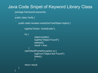 Java Code Snipet of Keyword Library Class package framework.keywords; … public class Verify { … public static boolean exists(GuiTestObject object) { logInfo("Action: VerifyExists"); try { object.exists(); logInfo("Object Found"); passed(); result = true;   } catch(NullPointerException e) { logError("Object Not Found"); failed(); } return result; } } 