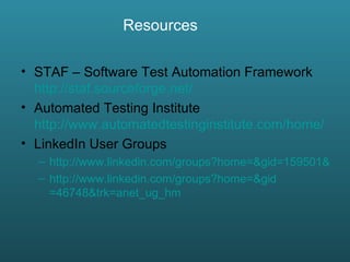 STAF – Software Test Automation Framework  http://staf.sourceforge.net/ Automated Testing Institute  http://www.automatedtestinginstitute.com/home/ LinkedIn User Groups http://www.linkedin.com/groups?home=&gid=159501&trk=anet_ug_hm http://www.linkedin.com/groups?home=& gid =46748&trk= anet_ug_hm Resources   