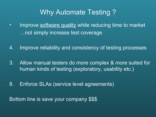 Why Automate Testing ? Improve  software quality  while reducing time to market … not simply increase test coverage Improve reliability and consistency of testing processes 3. Allow manual testers do more complex & more suited for human kinds of testing (exploratory, usability etc.) Enforce SLAs (service level agreements) Bottom line is save your company $$$ 