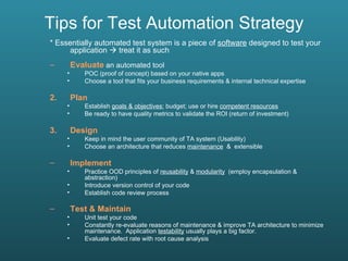 Tips for Test Automation Strategy * Essentially automated test system is a piece of  software  designed to test your application    treat it as such Evaluate  an automated tool POC (proof of concept) based on your native apps Choose a tool that fits your business requirements & internal technical expertise Plan  Establish  goals & objectives ; budget; use or hire  competent resources Be ready to have quality metrics to validate the ROI (return of investment)  Design  Keep in mind the user community of TA system (Usability) Choose an architecture that reduces  maintenance   &  extensible Implement   Practice OOD principles of  reusability  &  modularity   (employ encapsulation & abstraction) Introduce version control of your code Establish code review process Test & Maintain   Unit test your code Constantly re-evaluate reasons of maintenance & improve TA architecture to minimize maintenance.  Application  testability  usually plays a big factor. Evaluate defect rate with root cause analysis 