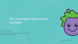 Test Automation Beyond Test
Execution
10 October 2019
Lana Rousakovski
Lead Solution & Test Designer, Lean Six Sigma
Master Black Belt, Cerner
 