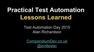 Practical Test Automation
Lessons Learned
Test Automation Day 2015
Alan Richardson
CompendiumDev.co.uk
@eviltester
 