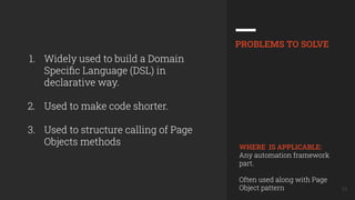 13
1. Widely used to build a Domain
Speciﬁc Language (DSL) in
declarative way.
2. Used to make code shorter.
3. Used to structure calling of Page
Objects methods
PROBLEMS TO SOLVE
WHERE IS APPLICABLE:
Any automation framework
part.
Often used along with Page
Object pattern
 