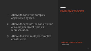 24
1. Allows to construct complex
objects step by step.
2. Allows to separate the construction
of a complex object from its
representation.
3. Allows to avoid multiple complex
constructors
PROBLEMS TO SOLVE
WHERE IS APPLICABLE:
Test data
 