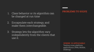 30
1. Class behavior or its algorithm can
be changed at run time
2. Encapsulate each strategy, and
make them interchangeable.
3. Strategy lets the algorithm vary
independently from the clients that
use it.
PROBLEMS TO SOLVE
WHERE IS APPLICABLE:
Testing cross-platform
applications (Web, Mobile,
Desktop).
 