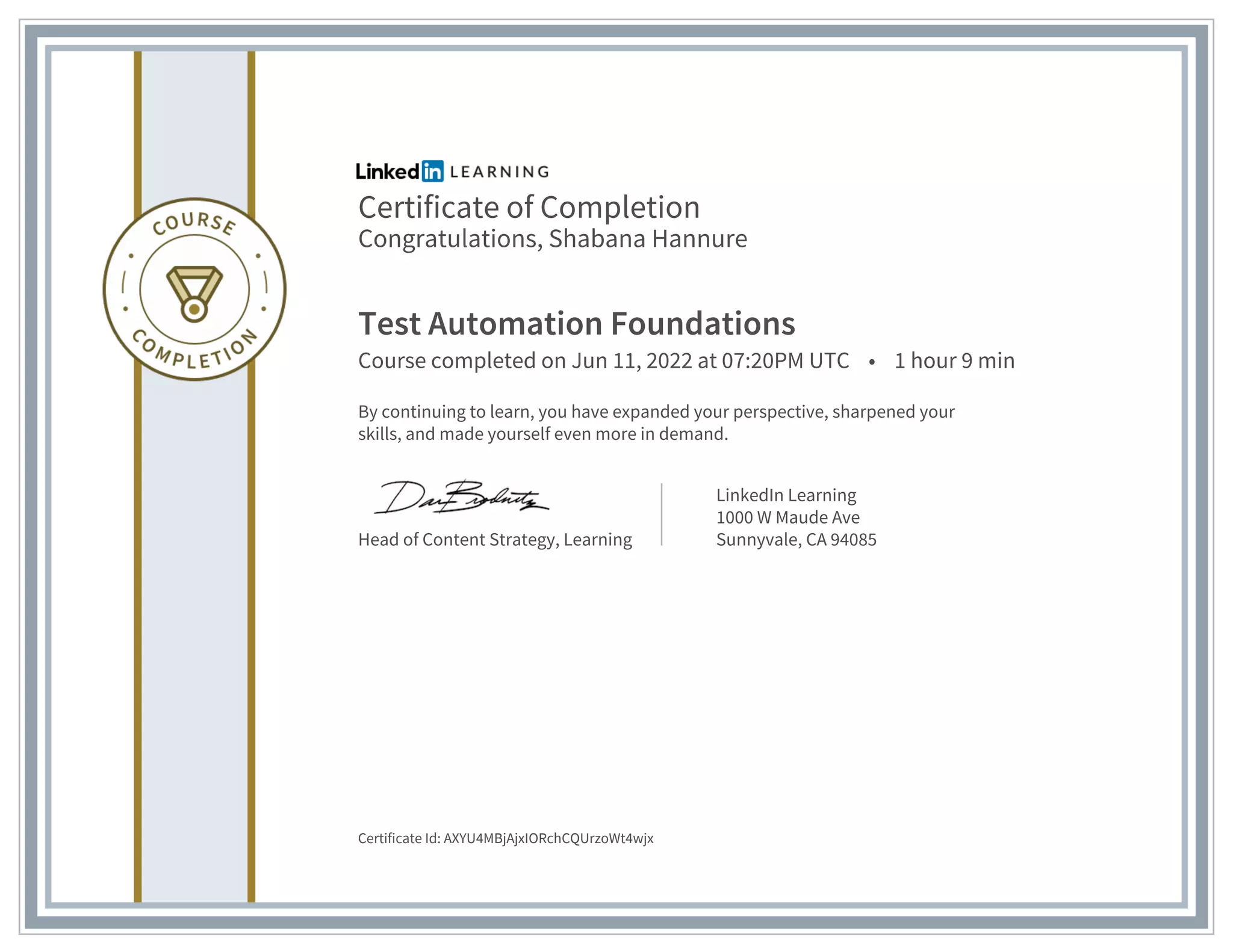 Certificate of Completion
Congratulations, Shabana Hannure
Test Automation Foundations
Course completed on Jun 11, 2022 at 07:20PM UTC • 1 hour 9 min
By continuing to learn, you have expanded your perspective, sharpened your
skills, and made yourself even more in demand.
Head of Content Strategy, Learning
LinkedIn Learning
1000 W Maude Ave
Sunnyvale, CA 94085
Certificate Id: AXYU4MBjAjxIORchCQUrzoWt4wjx