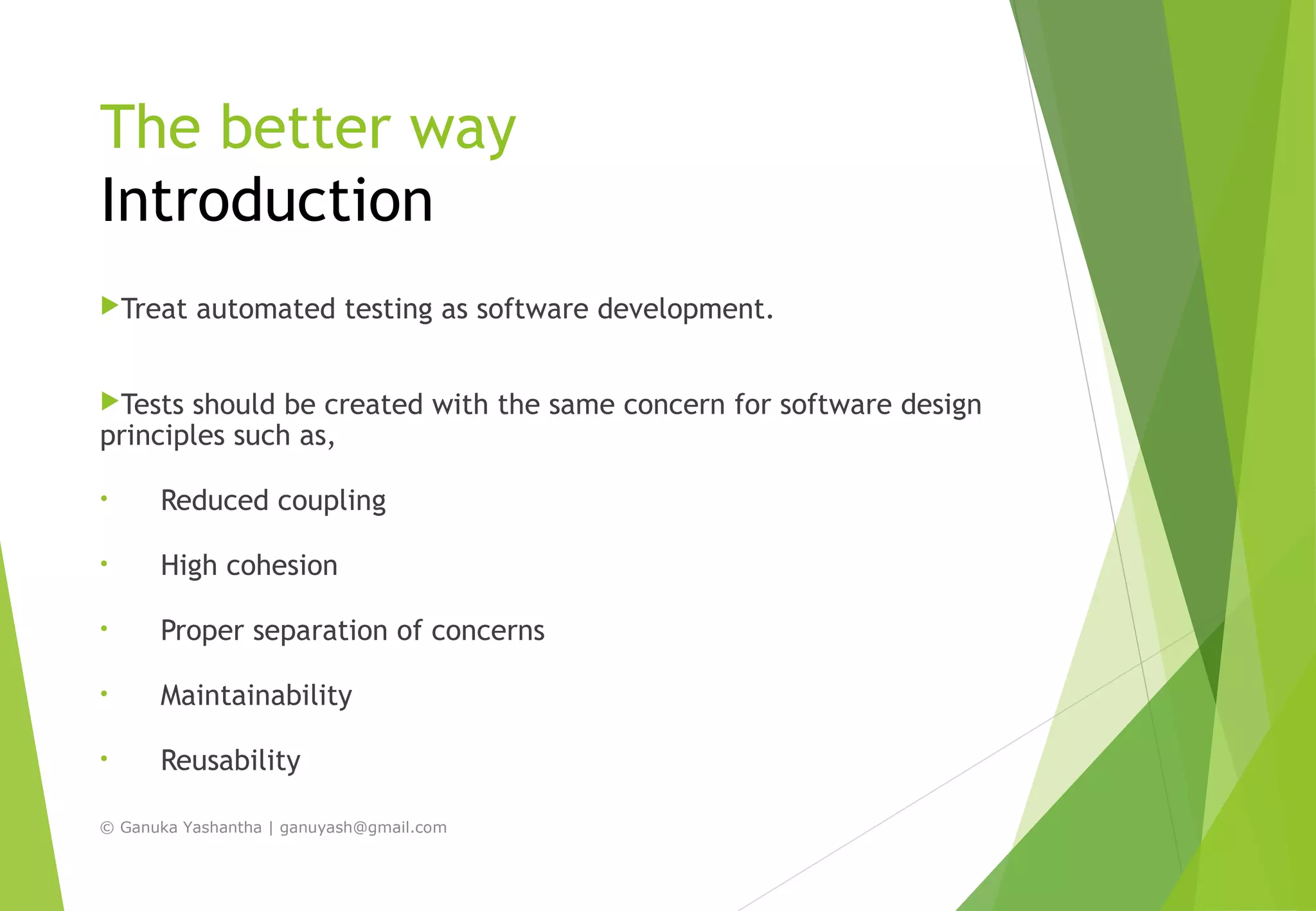 The better way
Introduction
Treat automated testing as software development.
Tests should be created with the same concern for software design
principles such as,
• Reduced coupling
• High cohesion
• Proper separation of concerns
• Maintainability
• Reusability
© Ganuka Yashantha | ganuyash@gmail.com
 