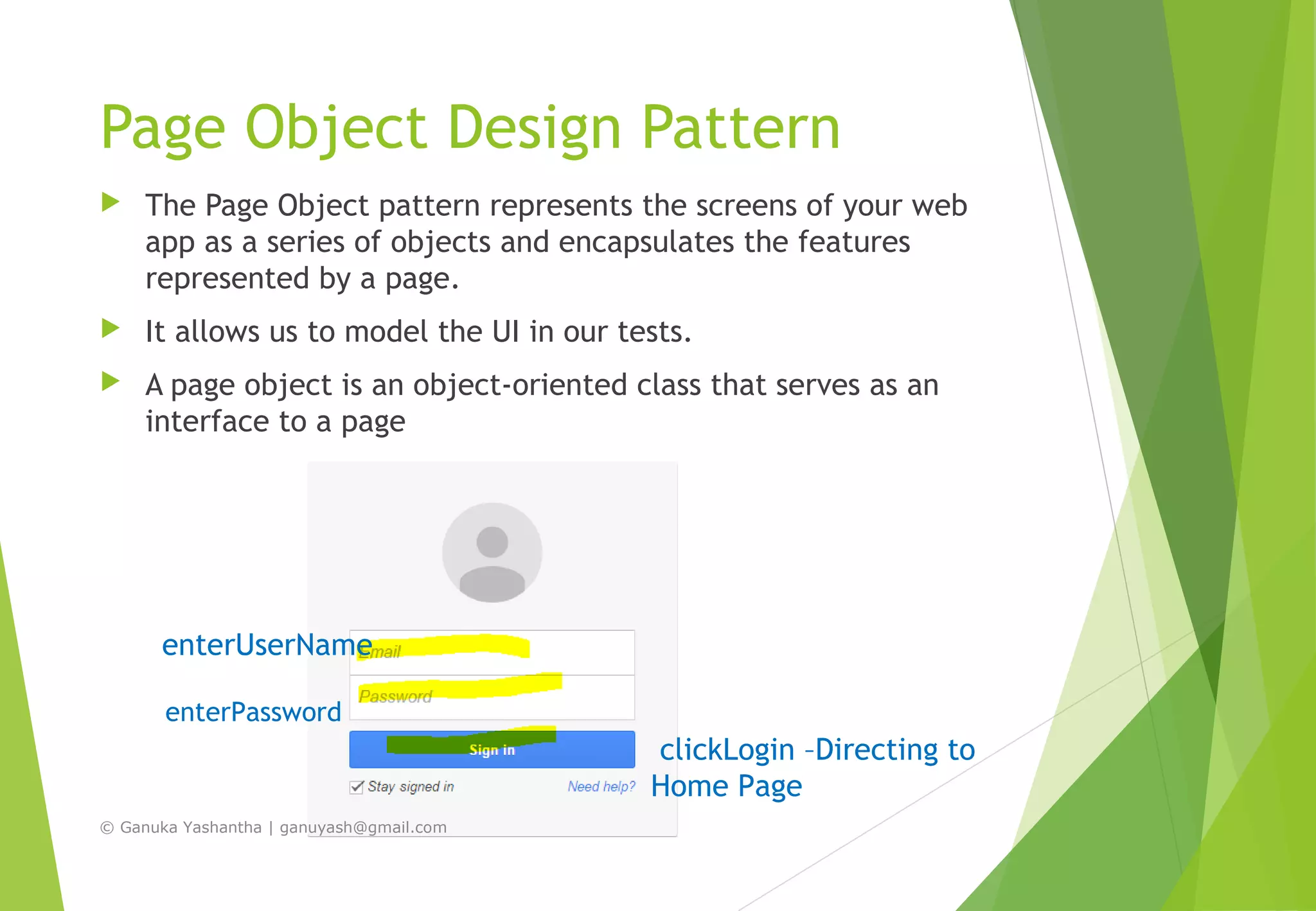 Page Object Design Pattern
 The Page Object pattern represents the screens of your web
app as a series of objects and encapsulates the features
represented by a page.
 It allows us to model the UI in our tests.
 A page object is an object-oriented class that serves as an
interface to a page
clickLogin –Directing to
Home Page
enterPassword
enterUserName
© Ganuka Yashantha | ganuyash@gmail.com
 