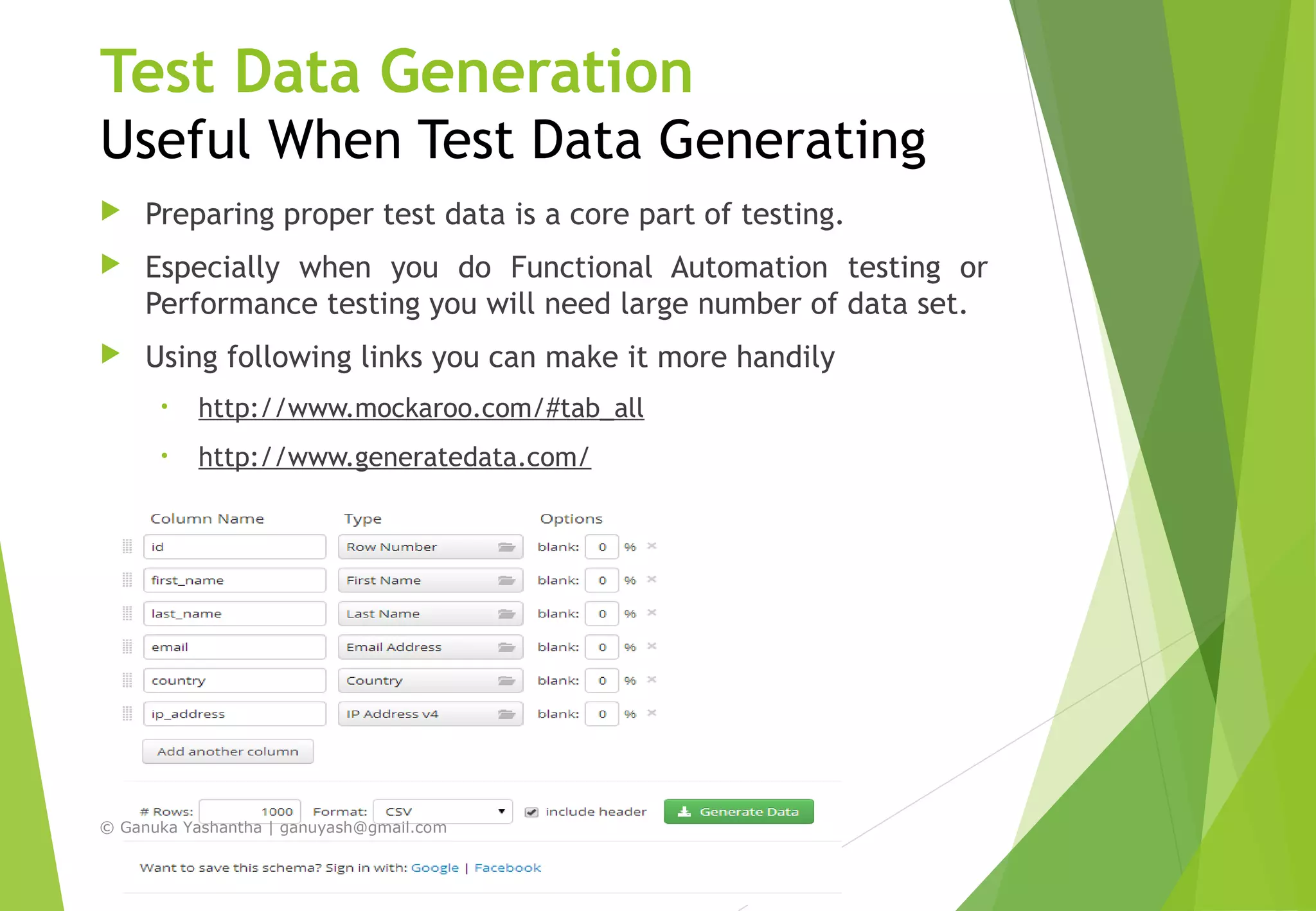 Test Data Generation
Useful When Test Data Generating
 Preparing proper test data is a core part of testing.
 Especially when you do Functional Automation testing or
Performance testing you will need large number of data set.
 Using following links you can make it more handily
• http://www.mockaroo.com/#tab_all
• http://www.generatedata.com/
© Ganuka Yashantha | ganuyash@gmail.com
 