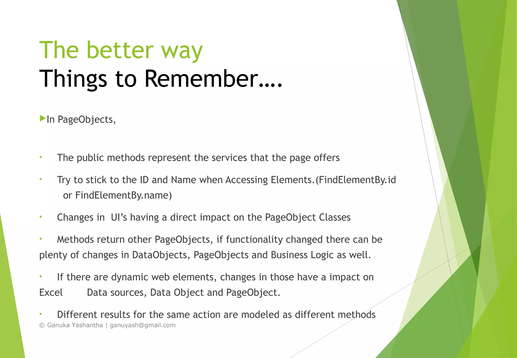 The better way
Things to Remember….
In PageObjects,
• The public methods represent the services that the page offers
• Try to stick to the ID and Name when Accessing Elements.(FindElementBy.id
or FindElementBy.name)
• Changes in UI’s having a direct impact on the PageObject Classes
• Methods return other PageObjects, if functionality changed there can be
plenty of changes in DataObjects, PageObjects and Business Logic as well.
• If there are dynamic web elements, changes in those have a impact on
Excel Data sources, Data Object and PageObject.
• Different results for the same action are modeled as different methods
© Ganuka Yashantha | ganuyash@gmail.com
 