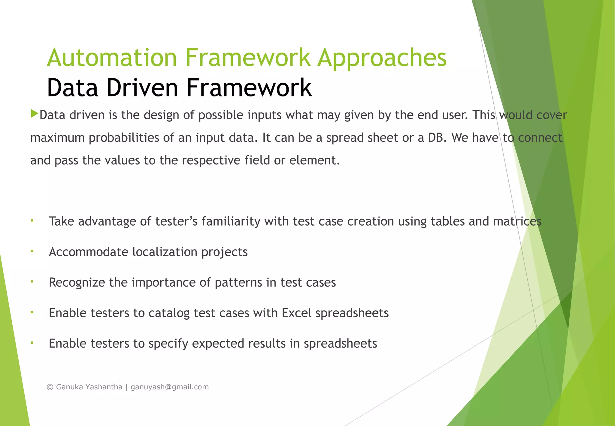 Automation Framework Approaches
Data Driven Framework
Data driven is the design of possible inputs what may given by the end user. This would cover
maximum probabilities of an input data. It can be a spread sheet or a DB. We have to connect
and pass the values to the respective field or element.
• Take advantage of tester’s familiarity with test case creation using tables and matrices
• Accommodate localization projects
• Recognize the importance of patterns in test cases
• Enable testers to catalog test cases with Excel spreadsheets
• Enable testers to specify expected results in spreadsheets
© Ganuka Yashantha | ganuyash@gmail.com
 