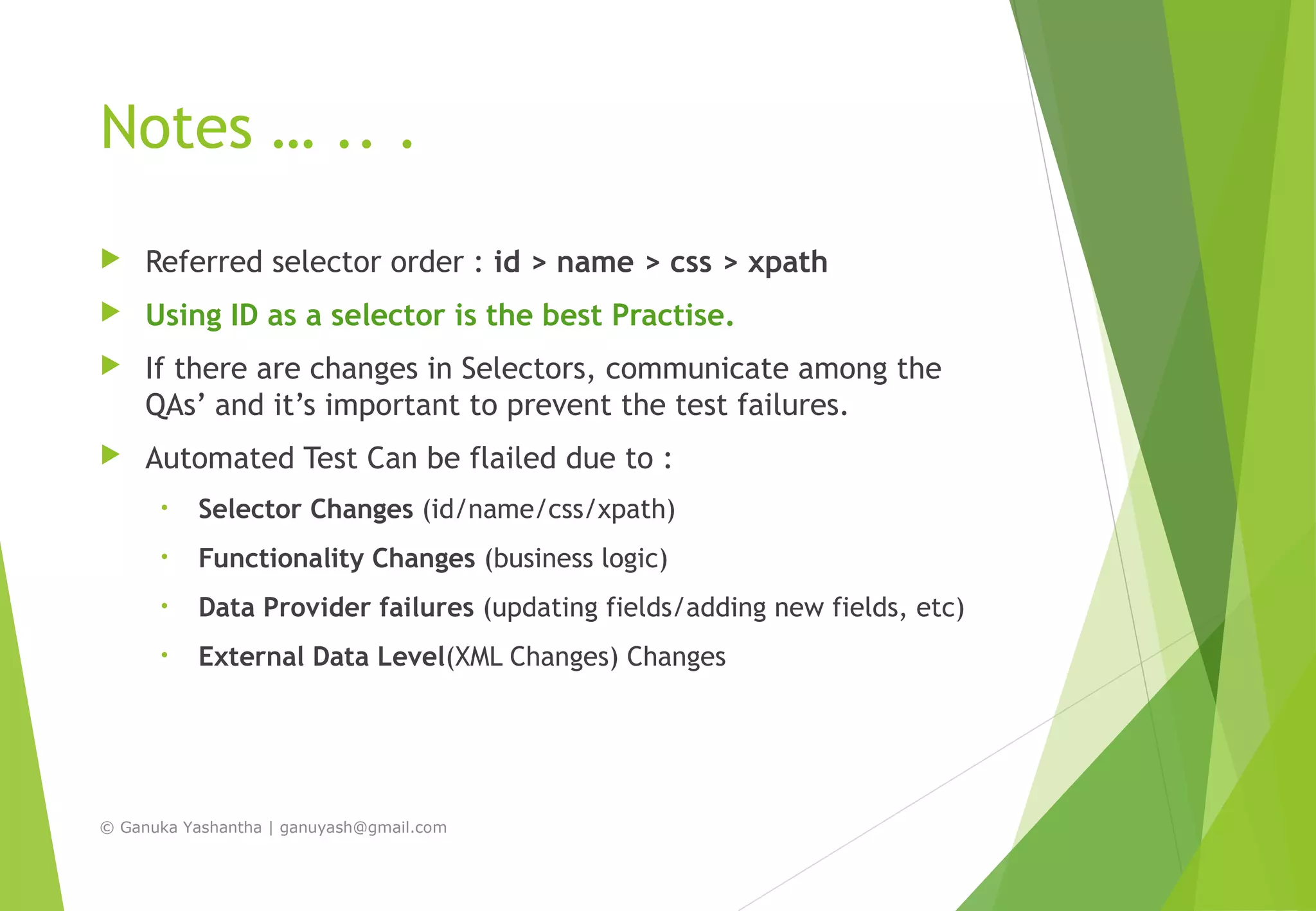 Notes … .. .
 Referred selector order : id > name > css > xpath
 Using ID as a selector is the best Practise.
 If there are changes in Selectors, communicate among the
QAs’ and it’s important to prevent the test failures.
 Automated Test Can be flailed due to :
• Selector Changes (id/name/css/xpath)
• Functionality Changes (business logic)
• Data Provider failures (updating fields/adding new fields, etc)
• External Data Level(XML Changes) Changes
© Ganuka Yashantha | ganuyash@gmail.com
 