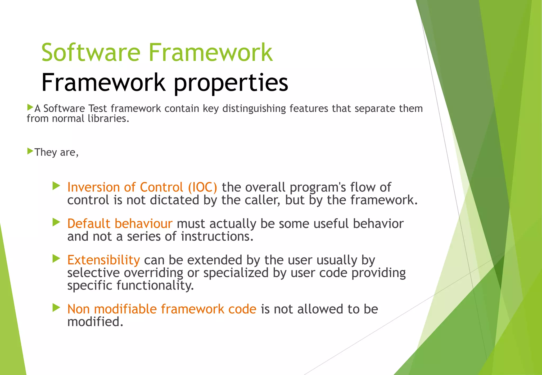 Software Framework
Framework properties
A Software Test framework contain key distinguishing features that separate them
from normal libraries.
They are,
 Inversion of Control (IOC) the overall program's flow of
control is not dictated by the caller, but by the framework.
 Default behaviour must actually be some useful behavior
and not a series of instructions.
 Extensibility can be extended by the user usually by
selective overriding or specialized by user code providing
specific functionality.
 Non modifiable framework code is not allowed to be
modified.
© Ganuka Yashantha | ganuyash@gmail.com
 