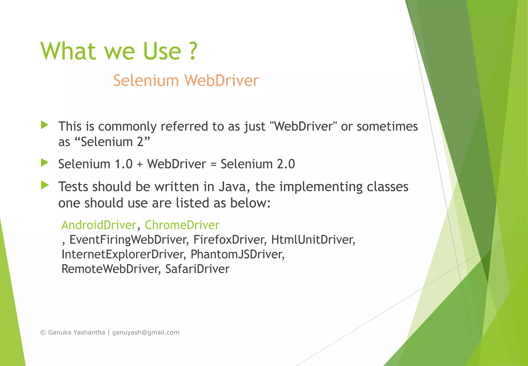 What we Use ?
Selenium WebDriver
 This is commonly referred to as just "WebDriver" or sometimes
as “Selenium 2”
 Selenium 1.0 + WebDriver = Selenium 2.0
 Tests should be written in Java, the implementing classes
one should use are listed as below:
AndroidDriver, ChromeDriver
, EventFiringWebDriver, FirefoxDriver, HtmlUnitDriver,
InternetExplorerDriver, PhantomJSDriver,
RemoteWebDriver, SafariDriver
© Ganuka Yashantha | ganuyash@gmail.com
 