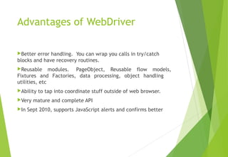 Advantages of WebDriver
Better error handling.  You can wrap you calls in try/catch
blocks and have recovery routines.
Reusable modules.  PageObject, Reusable flow models,
Fixtures and Factories, data processing, object handling
utilities, etc
Ability to tap into coordinate stuff outside of web browser.
Very mature and complete API
In Sept 2010, supports JavaScript alerts and confirms better
© Ganuka Yashantha | ganuyash@gmail.com
 