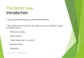 The better way
Introduction
Treat automated testing as software development.
Tests should be created with the same concern for software design
principles such as,
• Reduced coupling
• High cohesion
• Proper separation of concerns
• Maintainability
• Reusability
© Ganuka Yashantha | ganuyash@gmail.com
 