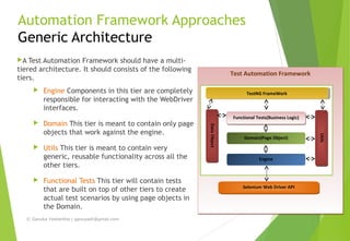 Automation Framework Approaches
Generic Architecture
A Test Automation Framework should have a multi-
tiered architecture. It should consists of the following
tiers.
 Engine Components in this tier are completely
responsible for interacting with the WebDriver
interfaces.
 Domain This tier is meant to contain only page
objects that work against the engine.
 Utils This tier is meant to contain very
generic, reusable functionality across all the
other tiers.
 Functional Tests This tier will contain tests
that are built on top of other tiers to create
actual test scenarios by using page objects in
the Domain.
Test Automation FrameworkTest Automation Framework
Functional Tests(Business Logic)Functional Tests(Business Logic)
Domain(Page Object)
Engine
UtilsUtils
Selenium Web Driver APISelenium Web Driver API
DataObjectDataObject
TestNG FrameWorkTestNG FrameWork
© Ganuka Yashantha | ganuyash@gmail.com
 