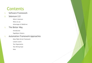 Contents
1. Software Framework
2. Selenium 2.0
What is Selenium
What we use
Advantages of WebDriver
1. The Better Way
Introduction
PageObject Pattern
1. Automation Framework Approaches
Data/Table Driven Framework
Lessons Learnt
Test Organization
Test Writing Style
Note
© Ganuka Yashantha | ganuyash@gmail.com
 