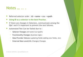 Notes … .. .
 Referred selector order : id > name > css > xpath
 Using ID as a selector is the best Practise.
 If there are changes in Selectors, communicate among the
QAs’ and it’s important to prevent the test failures.
 Automated Test Can be flailed due to :
• Selector Changes (id/name/css/xpath)
• Functionality Changes (business logic)
• Data Provider failures (updating fields/adding new fields, etc)
• External Data Level(XML Changes) Changes
© Ganuka Yashantha | ganuyash@gmail.com
 