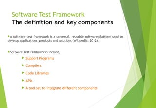 Software Test Framework
The definition and key components
A software test framework is a universal, reusable software platform used to
develop applications, products and solutions (Wikipedia, 2012).
Software Test Frameworks include,
 Support Programs
 Compilers
 Code Libraries
 APIs
 A tool set to integrate different components
© Ganuka Yashantha | ganuyash@gmail.com
 