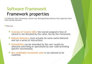 Software Framework
Framework properties
A Software Test framework contain key distinguishing features that separate them
from normal libraries.
They are,
 Inversion of Control (IOC) the overall program's flow of
control is not dictated by the caller, but by the framework.
 Default behaviour must actually be some useful behavior
and not a series of instructions.
 Extensibility can be extended by the user usually by
selective overriding or specialized by user code providing
specific functionality.
 Non modifiable framework code is not allowed to be
modified.
© Ganuka Yashantha | ganuyash@gmail.com
 