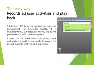 The easy way
Records all user activities and play
back
Selenium IDE is an integrated development
environment for Selenium scripts. It is
implemented as a Firefox extension, and allows
you to record, edit, and debug tests.
Later, the recorded events are played back
and various assertions are made to ensure the
output matches that which is expected.
© Ganuka Yashantha | ganuyash@gmail.com
 