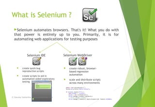 What is Selenium ?
 create quick bug
reproduction scripts
 create scripts to aid in
automation-aided exploratory
testing
Selenium automates browsers. That's it! What you do with
that power is entirely up to you. Primarily, it is for
automating web applications for testing purposes
 create robust, browser-
based regression
automation
 scale and distribute scripts
across many environments
Selenium IDE Selenium WebDriver
© Ganuka Yashantha | ganuyash@gmail.com
 