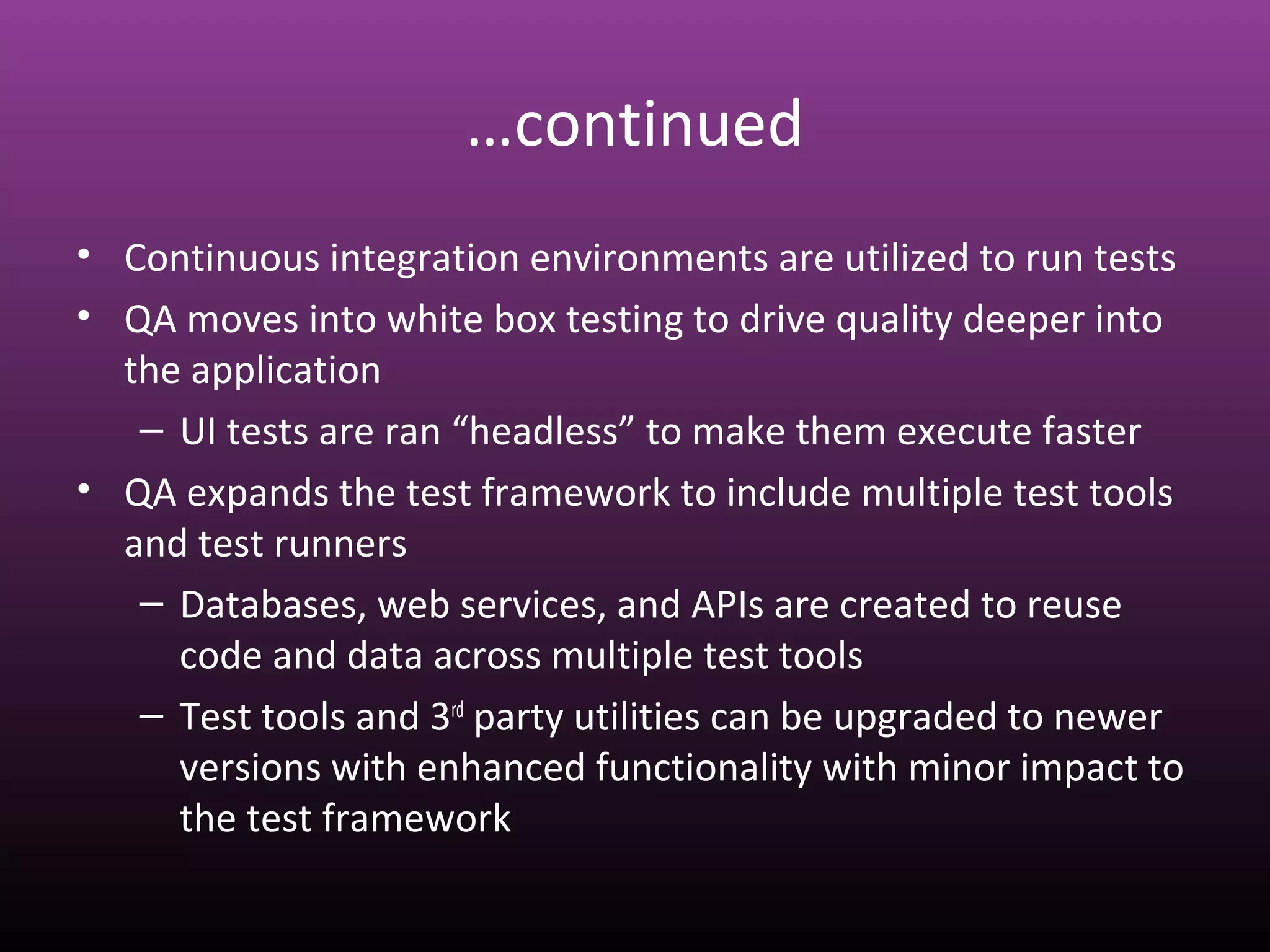 …continued
• Continuous integration environments are utilized to run tests
• QA moves into white box testing to drive quality deeper into
the application
– UI tests are ran “headless” to make them execute faster
• QA expands the test framework to include multiple test tools
and test runners
– Databases, web services, and APIs are created to reuse
code and data across multiple test tools
– Test tools and 3rd
party utilities can be upgraded to newer
versions with enhanced functionality with minor impact to
the test framework
 