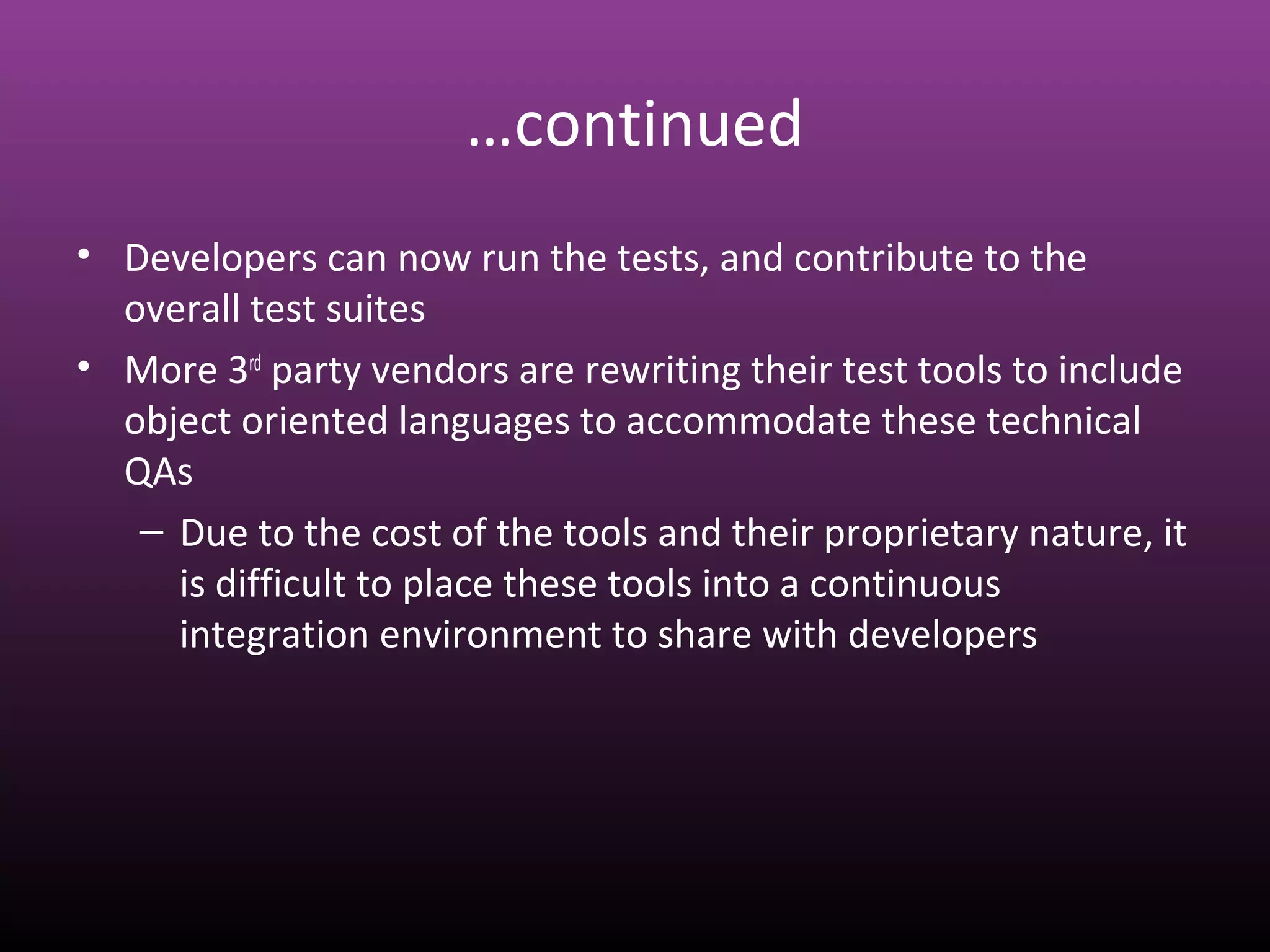 …continued
• Developers can now run the tests, and contribute to the
overall test suites
• More 3rd
party vendors are rewriting their test tools to include
object oriented languages to accommodate these technical
QAs
– Due to the cost of the tools and their proprietary nature, it
is difficult to place these tools into a continuous
integration environment to share with developers
 