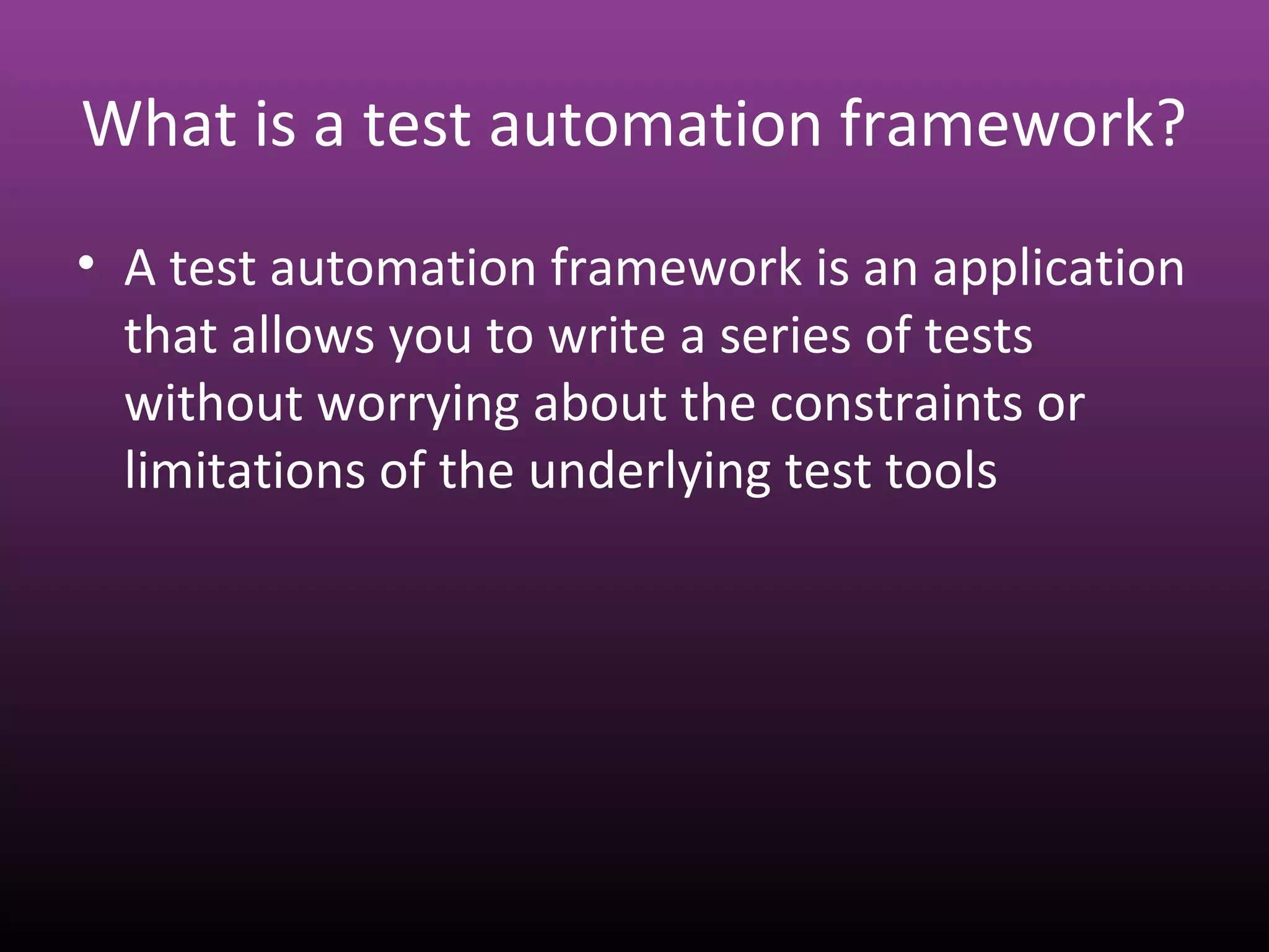 What is a test automation framework?
• A test automation framework is an application
that allows you to write a series of tests
without worrying about the constraints or
limitations of the underlying test tools
 