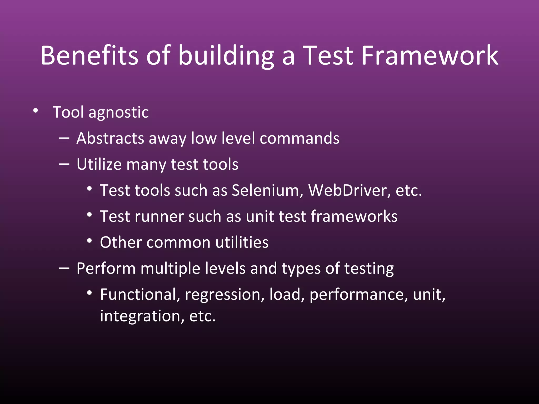 Benefits of building a Test Framework
• Tool agnostic
– Abstracts away low level commands
– Utilize many test tools
• Test tools such as Selenium, WebDriver, etc.
• Test runner such as unit test frameworks
• Other common utilities
– Perform multiple levels and types of testing
• Functional, regression, load, performance, unit,
integration, etc.
 