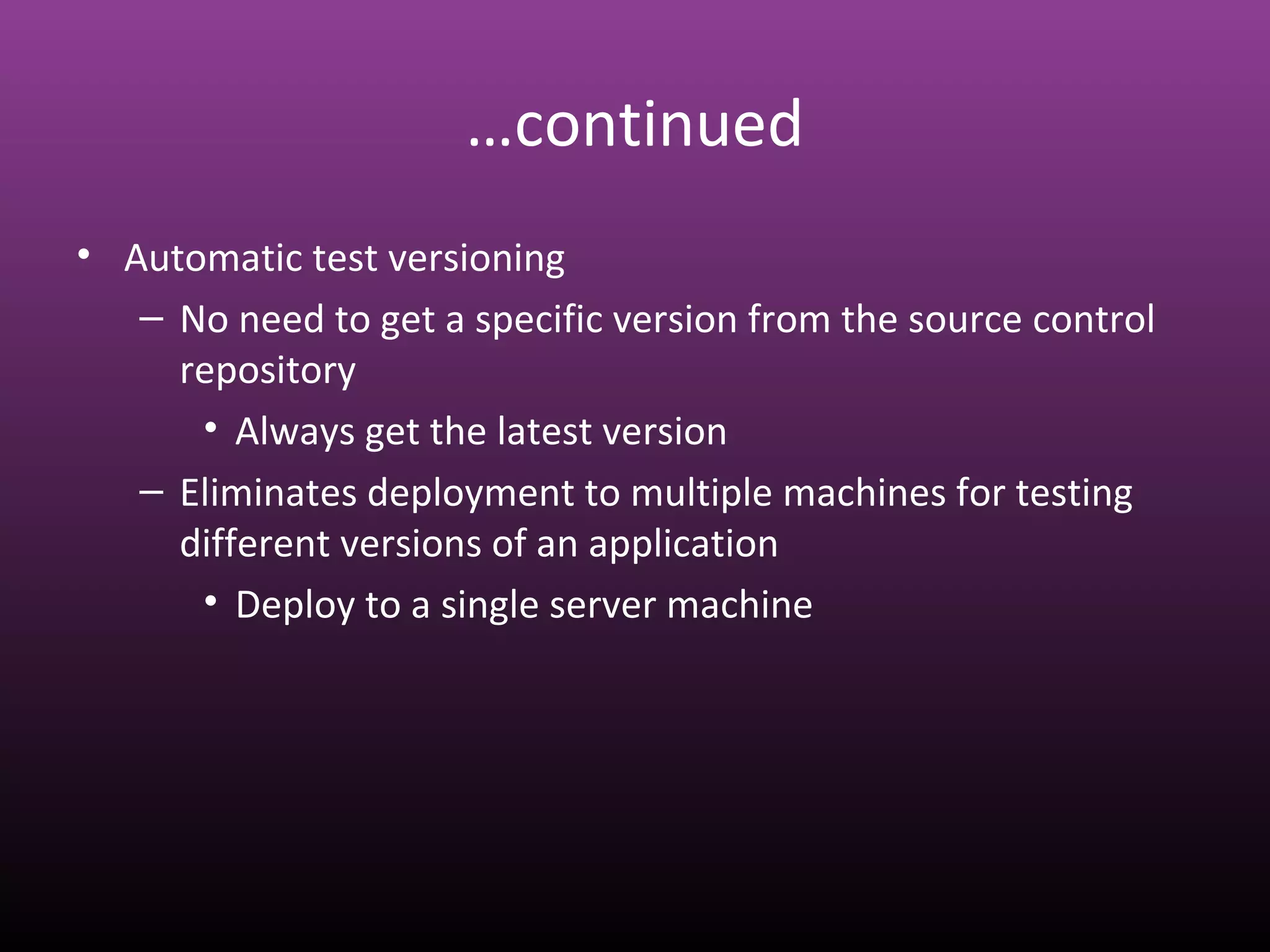 …continued
• Automatic test versioning
– No need to get a specific version from the source control
repository
• Always get the latest version
– Eliminates deployment to multiple machines for testing
different versions of an application
• Deploy to a single server machine
 