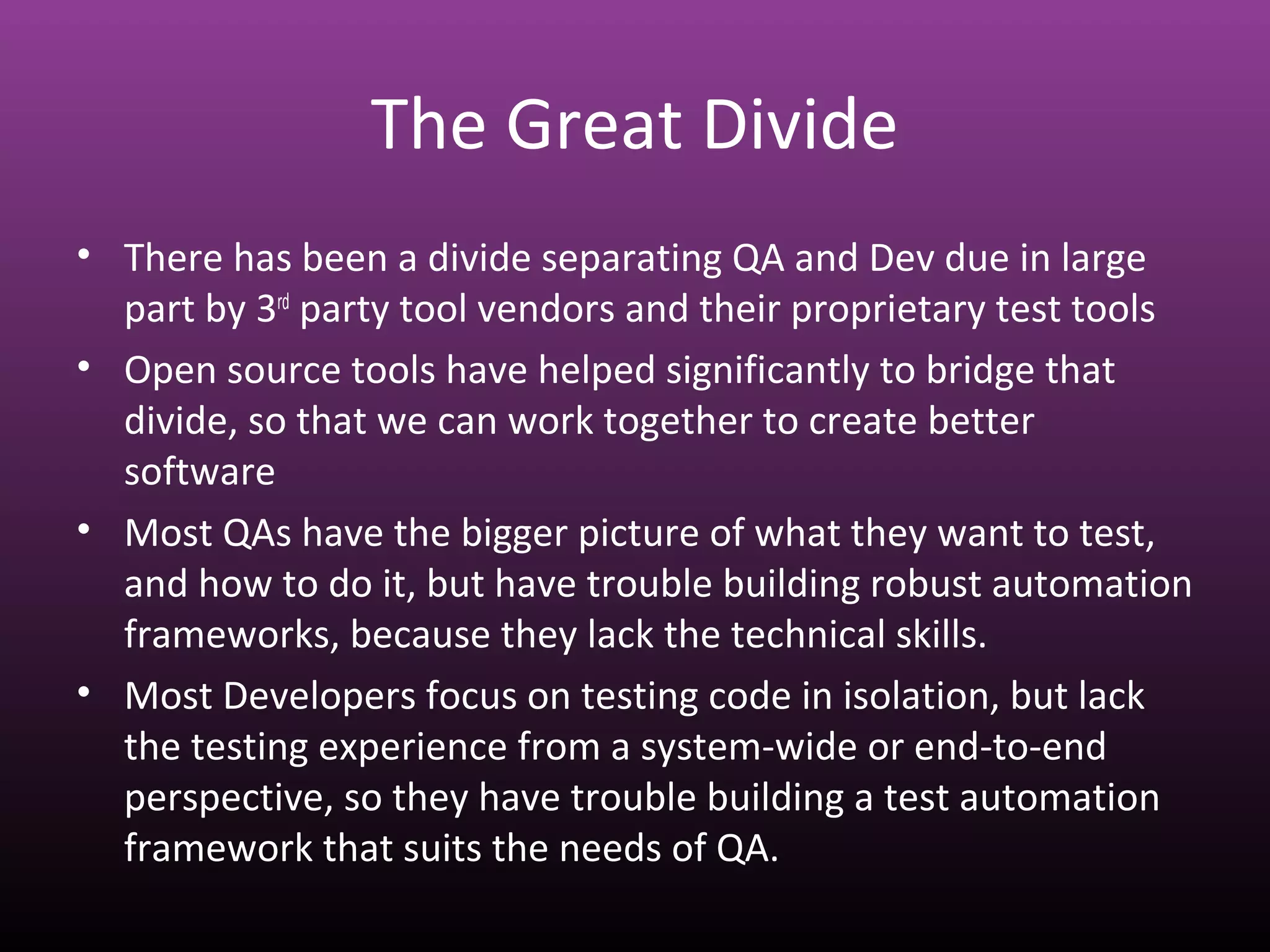 The Great Divide
• There has been a divide separating QA and Dev due in large
part by 3rd
party tool vendors and their proprietary test tools
• Open source tools have helped significantly to bridge that
divide, so that we can work together to create better
software
• Most QAs have the bigger picture of what they want to test,
and how to do it, but have trouble building robust automation
frameworks, because they lack the technical skills.
• Most Developers focus on testing code in isolation, but lack
the testing experience from a system-wide or end-to-end
perspective, so they have trouble building a test automation
framework that suits the needs of QA.
 