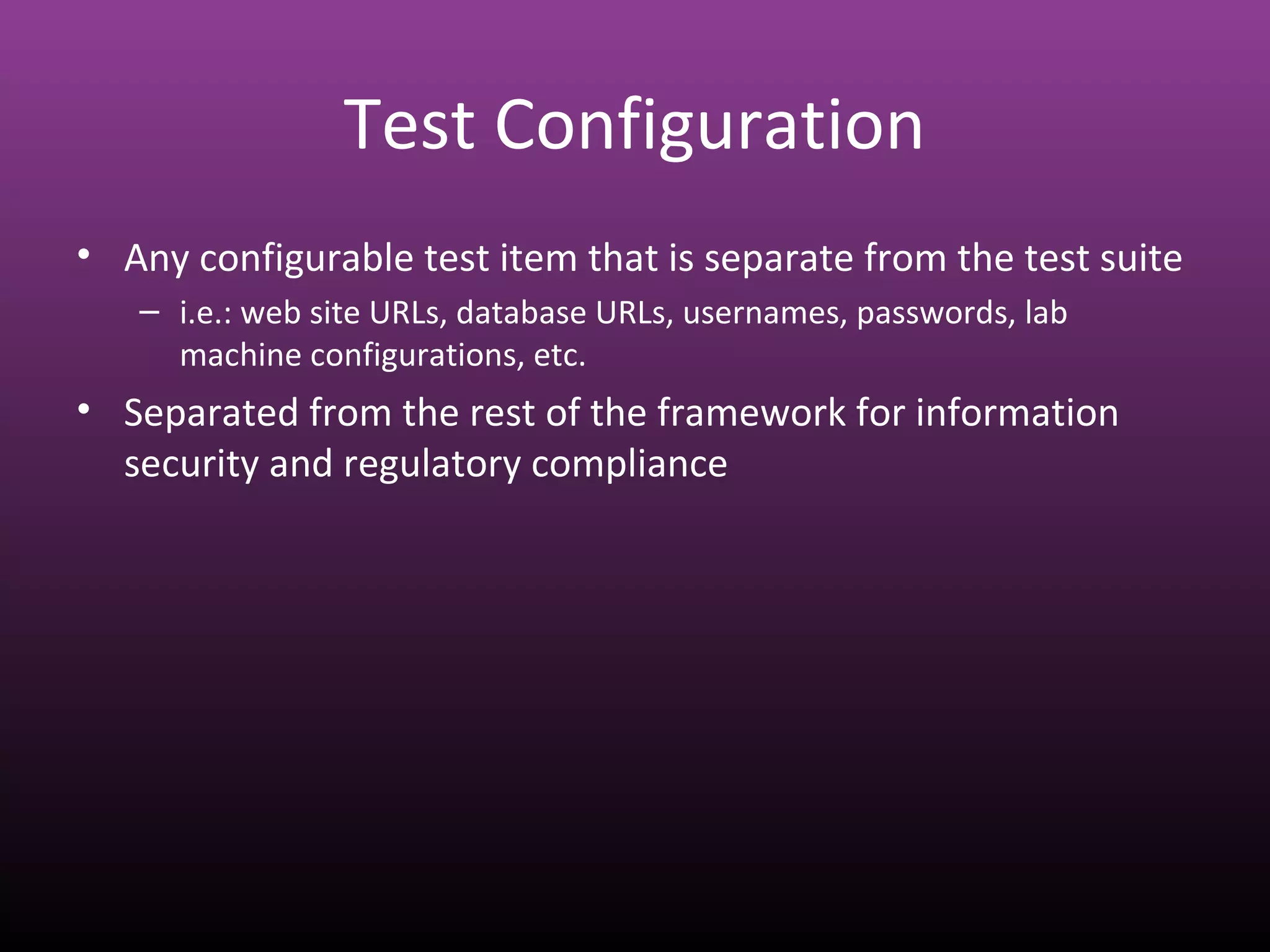 Test Configuration
• Any configurable test item that is separate from the test suite
– i.e.: web site URLs, database URLs, usernames, passwords, lab
machine configurations, etc.
• Separated from the rest of the framework for information
security and regulatory compliance
 