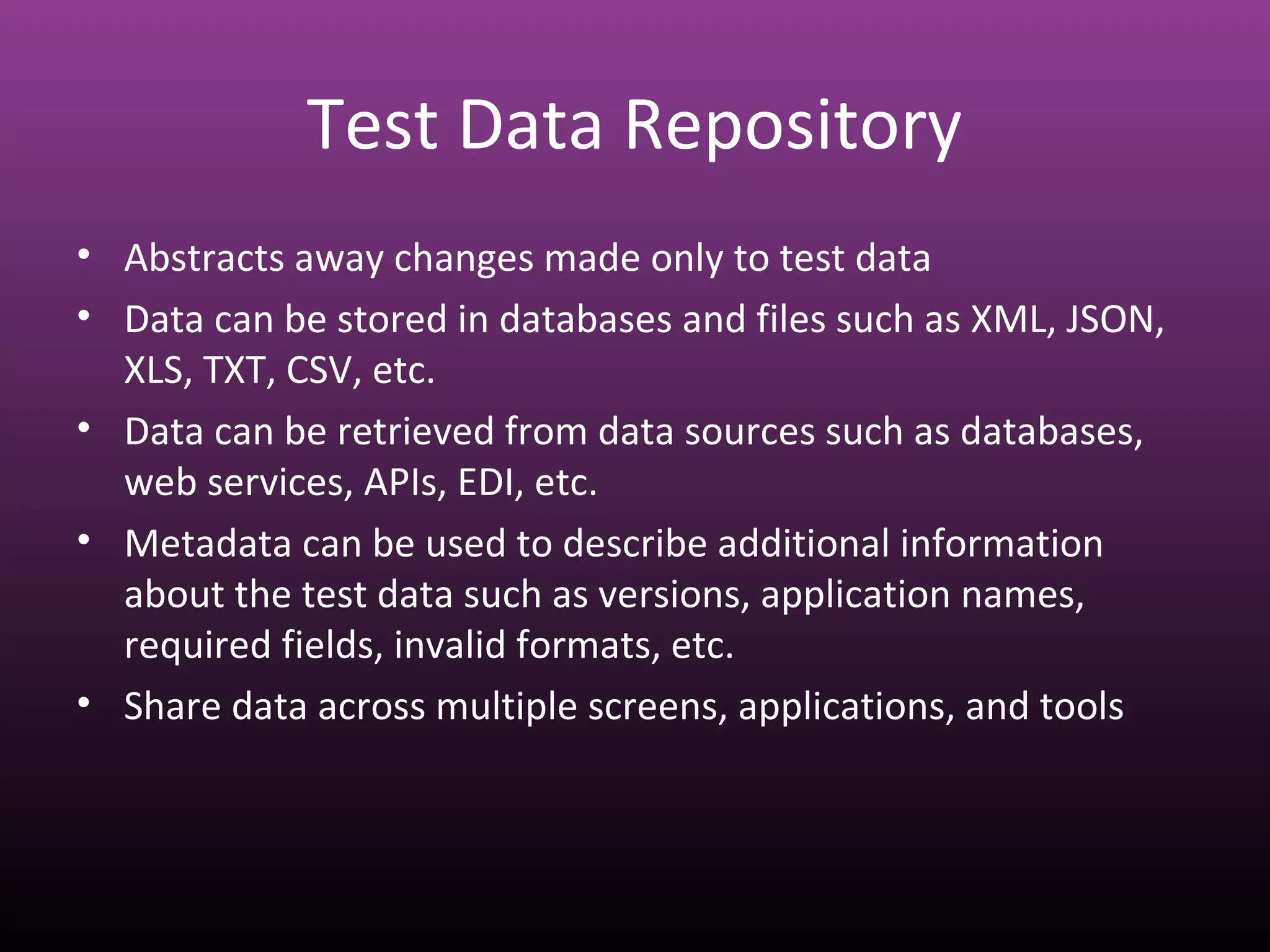 Test Data Repository
• Abstracts away changes made only to test data
• Data can be stored in databases and files such as XML, JSON,
XLS, TXT, CSV, etc.
• Data can be retrieved from data sources such as databases,
web services, APIs, EDI, etc.
• Metadata can be used to describe additional information
about the test data such as versions, application names,
required fields, invalid formats, etc.
• Share data across multiple screens, applications, and tools
 