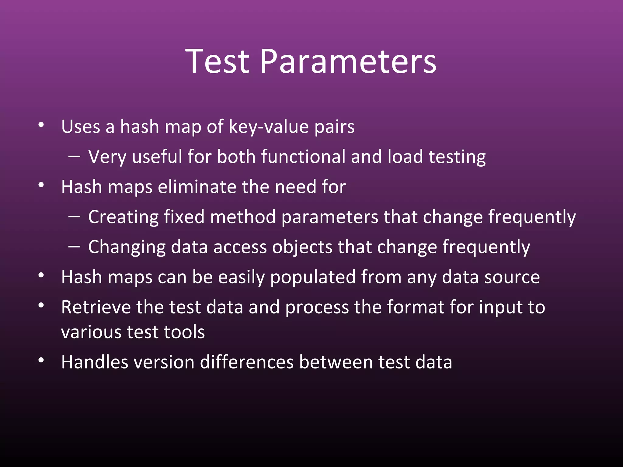 Test Parameters
• Uses a hash map of key-value pairs
– Very useful for both functional and load testing
• Hash maps eliminate the need for
– Creating fixed method parameters that change frequently
– Changing data access objects that change frequently
• Hash maps can be easily populated from any data source
• Retrieve the test data and process the format for input to
various test tools
• Handles version differences between test data
 
