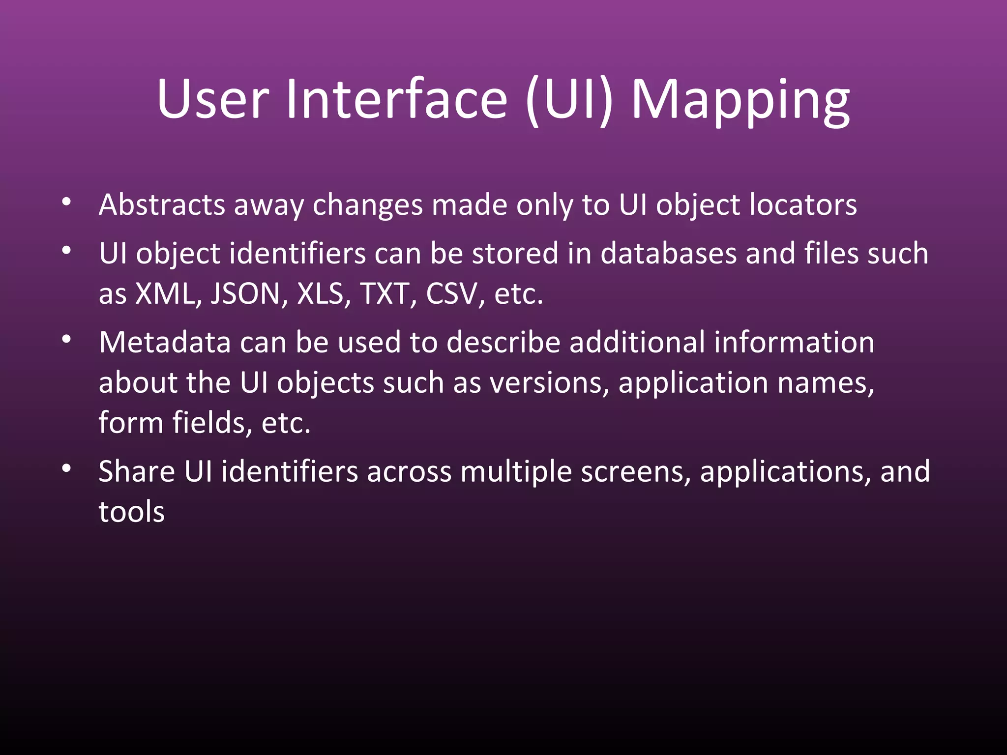 User Interface (UI) Mapping
• Abstracts away changes made only to UI object locators
• UI object identifiers can be stored in databases and files such
as XML, JSON, XLS, TXT, CSV, etc.
• Metadata can be used to describe additional information
about the UI objects such as versions, application names,
form fields, etc.
• Share UI identifiers across multiple screens, applications, and
tools
 