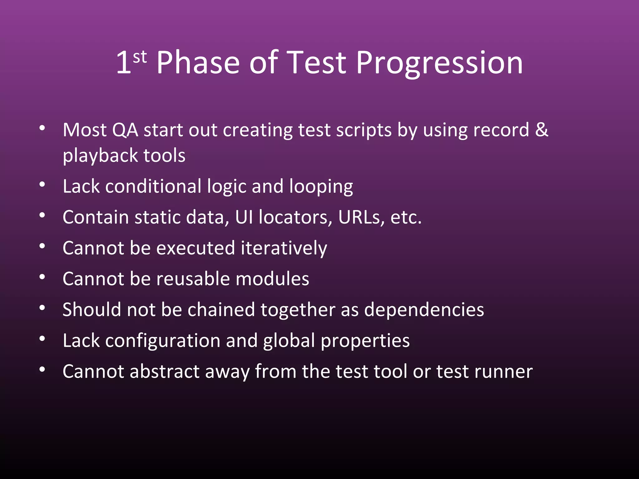 1st
Phase of Test Progression
• Most QA start out creating test scripts by using record &
playback tools
• Lack conditional logic and looping
• Contain static data, UI locators, URLs, etc.
• Cannot be executed iteratively
• Cannot be reusable modules
• Should not be chained together as dependencies
• Lack configuration and global properties
• Cannot abstract away from the test tool or test runner
 