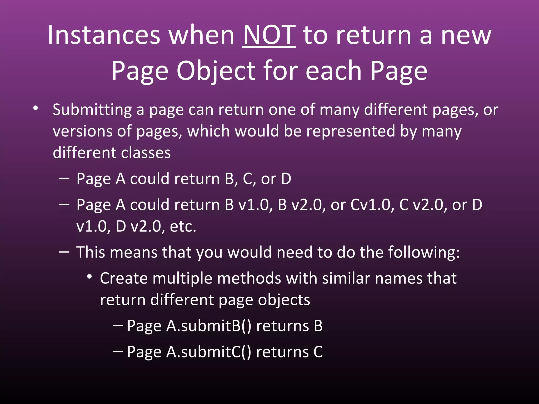 Instances when NOT to return a new
Page Object for each Page
• Submitting a page can return one of many different pages, or
versions of pages, which would be represented by many
different classes
– Page A could return B, C, or D
– Page A could return B v1.0, B v2.0, or Cv1.0, C v2.0, or D
v1.0, D v2.0, etc.
– This means that you would need to do the following:
• Create multiple methods with similar names that
return different page objects
– Page A.submitB() returns B
– Page A.submitC() returns C
 