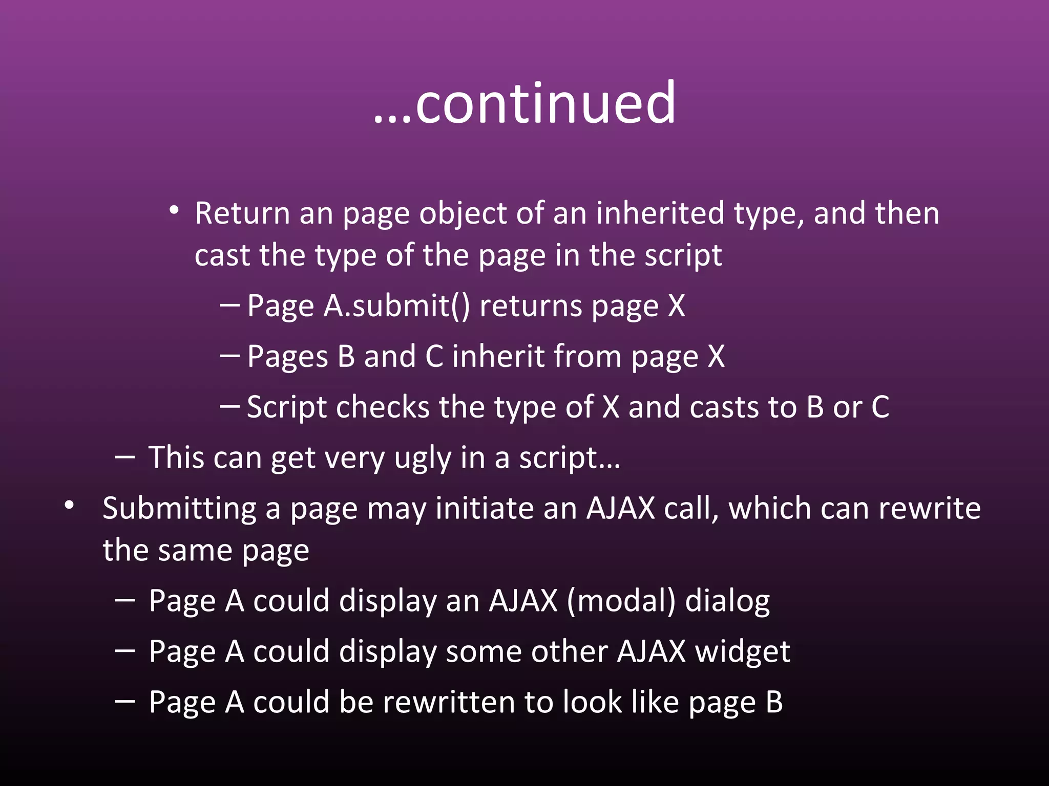 …continued
• Return an page object of an inherited type, and then
cast the type of the page in the script
– Page A.submit() returns page X
– Pages B and C inherit from page X
– Script checks the type of X and casts to B or C
– This can get very ugly in a script…
• Submitting a page may initiate an AJAX call, which can rewrite
the same page
– Page A could display an AJAX (modal) dialog
– Page A could display some other AJAX widget
– Page A could be rewritten to look like page B
 
