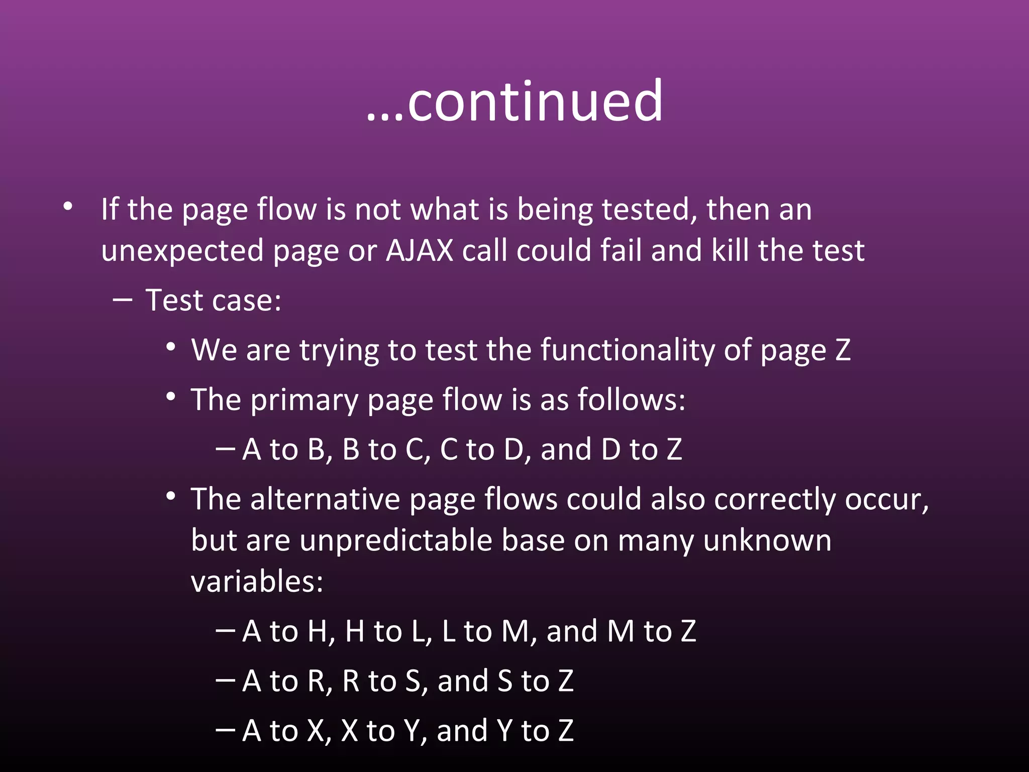 …continued
• If the page flow is not what is being tested, then an
unexpected page or AJAX call could fail and kill the test
– Test case:
• We are trying to test the functionality of page Z
• The primary page flow is as follows:
– A to B, B to C, C to D, and D to Z
• The alternative page flows could also correctly occur,
but are unpredictable base on many unknown
variables:
– A to H, H to L, L to M, and M to Z
– A to R, R to S, and S to Z
– A to X, X to Y, and Y to Z
 